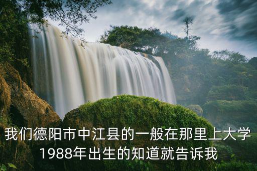我們德陽市中江縣的一般在那里上大學(xué)1988年出生的知道就告訴我