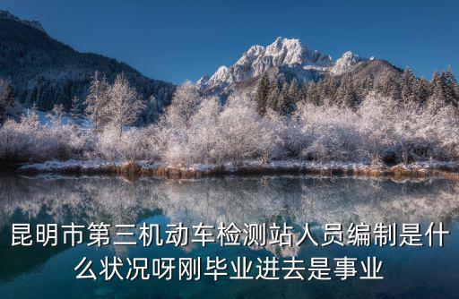 昆明市第三機動車檢測站人員編制是什么狀況呀剛畢業進去是事業