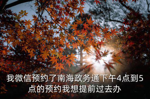 我微信預約了南海政務通下午4點到5點的預約我想提前過去辦