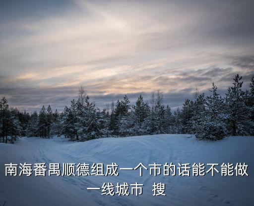 南海番禺順德組成一個市的話能不能做一線城市  搜