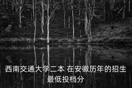 西南交通大學二本 在安徽歷年的招生最低投檔分