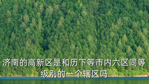 濟南的高新區是和歷下等市內六區同等級別的一個轄區嗎