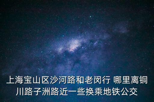 上海寶山區(qū)沙河路和老閔行 哪里離銅川路子洲路近一些換乘地鐵公交