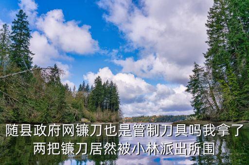隨縣政府網鐮刀也是管制刀具嗎我拿了兩把鐮刀居然被小林派出所圍