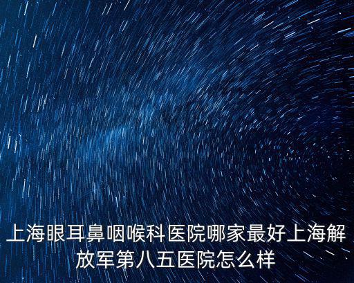 眼耳鼻喉科，上海眼耳鼻咽喉科醫(yī)院哪家最好上海解放軍第八五醫(yī)院怎么樣