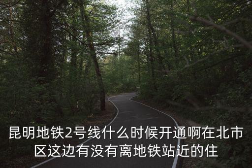 昆明地鐵2號線什么時候開通啊在北市區(qū)這邊有沒有離地鐵站近的住