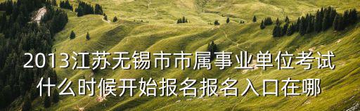 無錫市事業單位，2013江蘇無錫市市屬事業單位考試什么時候開始報名報名入口在哪