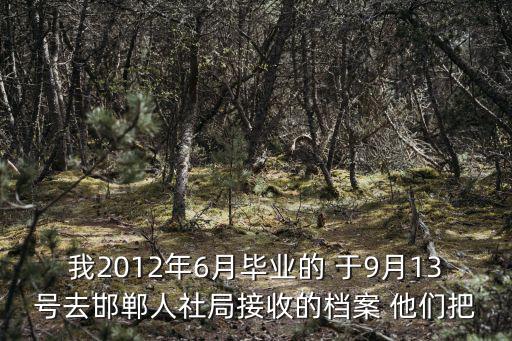 我2012年6月畢業的 于9月13號去邯鄲人社局接收的檔案 他們把