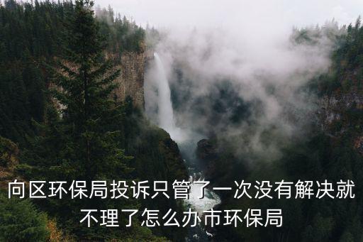 向區環保局投訴只管了一次沒有解決就不理了怎么辦市環保局