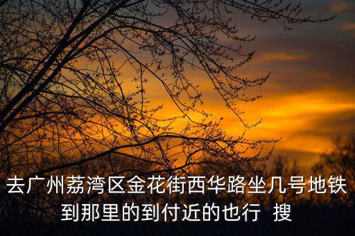 去廣州荔灣區金花街西華路坐幾號地鐵到那里的到付近的也行  搜