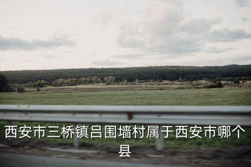 西安市三橋鎮(zhèn)呂圍墻村屬于西安市哪個縣