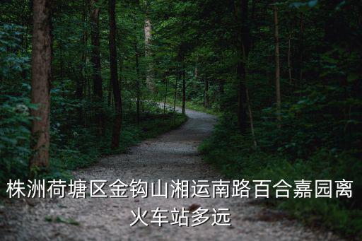 株洲荷塘區金鉤山湘運南路百合嘉園離火車站多遠