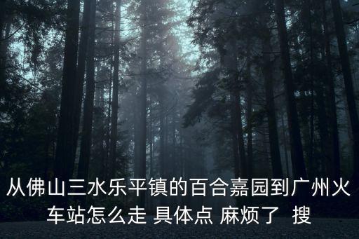 從佛山三水樂平鎮的百合嘉園到廣州火車站怎么走 具體點 麻煩了  搜