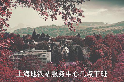 地鐵幾點下班，上海地鐵站服務中心幾點下班