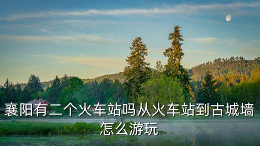 襄陽有二個火車站嗎從火車站到古城墻怎么游玩