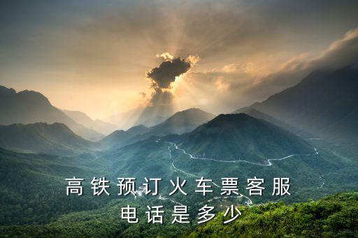 高 鐵 預(yù) 訂 火 車 票 客 服 電 話 是 多 少