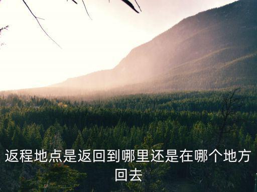 返程地點是返回到哪里還是在哪個地方回去