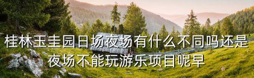日場夜場，桂林玉圭園日場夜場有什么不同嗎還是夜場不能玩游樂項(xiàng)目呢早