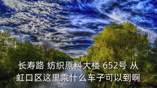 長壽路 紡織原料大樓 652號 從虹口區這里乘什么車子可以到啊