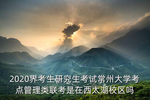 常州大學考研，2020界考生研究生考試常州大學考點管理類聯考是在西太湖校區嗎