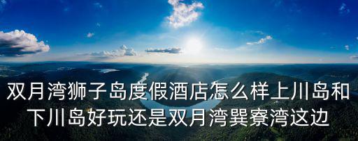 雙月灣獅子島度假酒店怎么樣上川島和下川島好玩還是雙月灣巽寮灣這邊