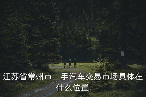 常州二手車交易市場，常州二手車汽車市場有幾個都在什么地方
