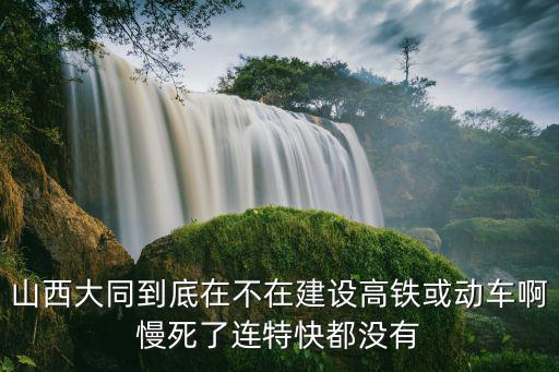 山西大同到底在不在建設(shè)高鐵或動(dòng)車啊慢死了連特快都沒有