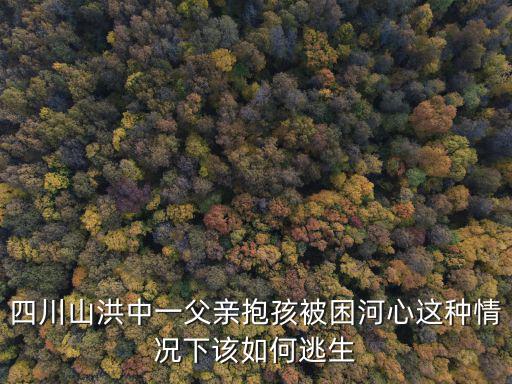 四川山洪中一父親抱孩被困河心這種情況下該如何逃生