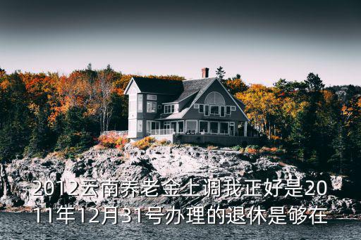 養老金上調，2012云南養老金上調我正好是2011年12月31號辦理的退休是夠在