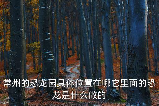 常州的恐龍園具體位置在哪它里面的恐龍是什么做的