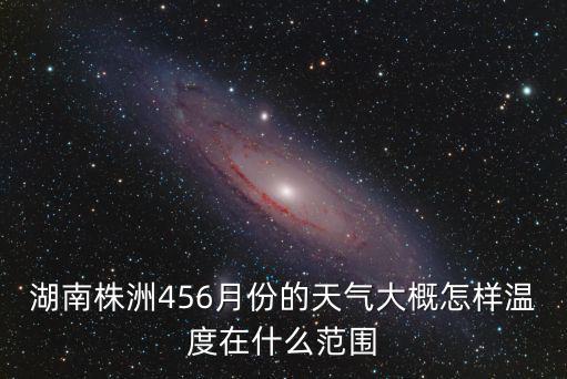 湖南省株洲市天氣，湖南株洲456月份的天氣大概怎樣溫度在什么范圍