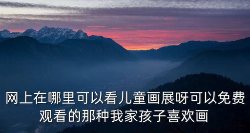 網上在哪里可以看兒童畫展呀可以免費觀看的那種我家孩子喜歡畫