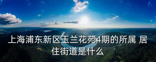 上海浦東新區玉蘭花苑4期的所屬 居住街道是什么
