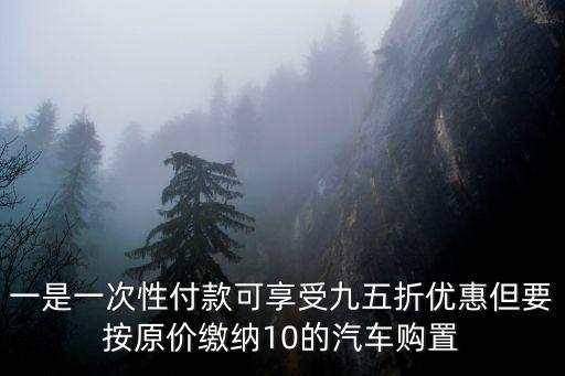 購置稅優惠政策，一是一次性付款可享受九五折優惠但要按原價繳納10的汽車購置