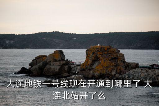 大連地鐵一號(hào)線現(xiàn)在開通到哪里了 大連北站開了么