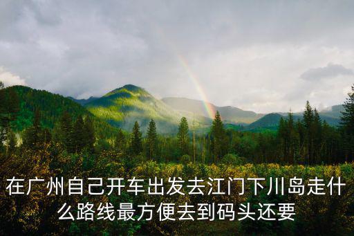 下川島攻略，在廣州自己開車出發去江門下川島走什么路線最方便去到碼頭還要