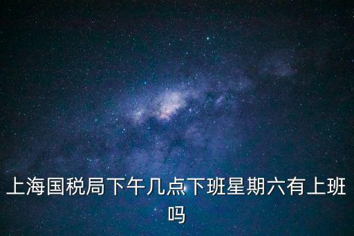 上海國稅局下午幾點下班星期六有上班嗎