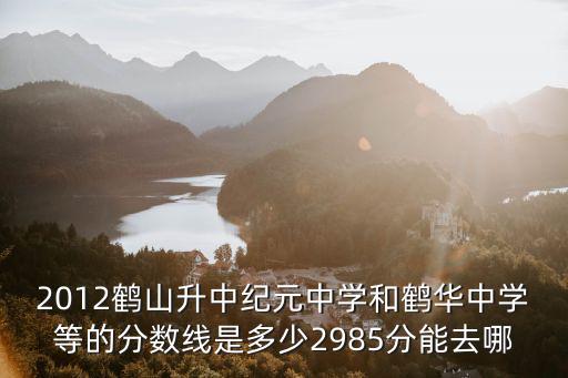 2012鶴山升中紀(jì)元中學(xué)和鶴華中學(xué)等的分?jǐn)?shù)線是多少2985分能去哪
