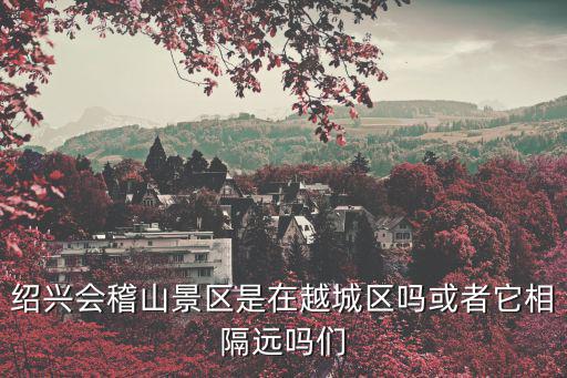 紹興會稽山景區是在越城區嗎或者它相隔遠嗎們