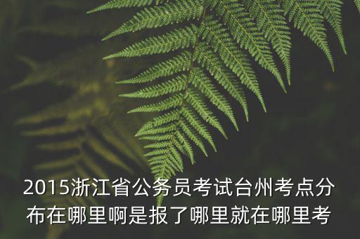 2015浙江省公務員考試臺州考點分布在哪里啊是報了哪里就在哪里考