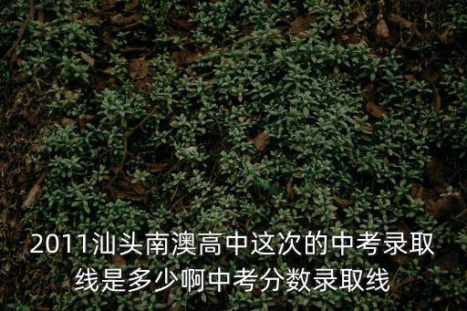 2011汕頭南澳高中這次的中考錄取線是多少啊中考分數錄取線