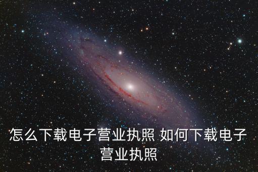下載電子營(yíng)業(yè)執(zhí)照，如何下載電子營(yíng)業(yè)執(zhí)照