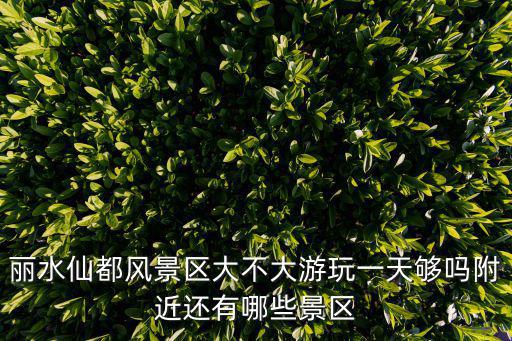 麗水仙都風(fēng)景區(qū)大不大游玩一天夠嗎附近還有哪些景區(qū)