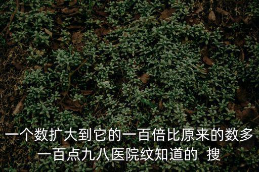 一個數擴大到它的一百倍比原來的數多一百點九八醫院紋知道的  搜