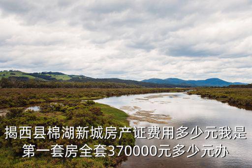 揭西縣棉湖新城房產(chǎn)證費用多少元我是第一套房全套370000元多少元辦