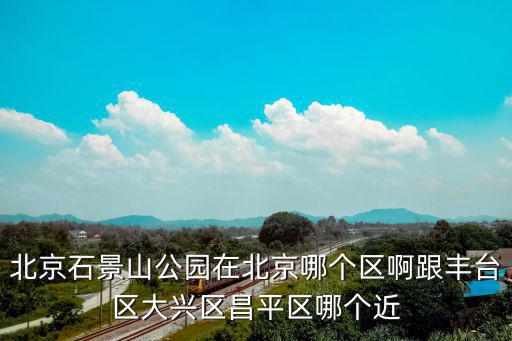 北京石景山公園在北京哪個區(qū)啊跟豐臺區(qū)大興區(qū)昌平區(qū)哪個近