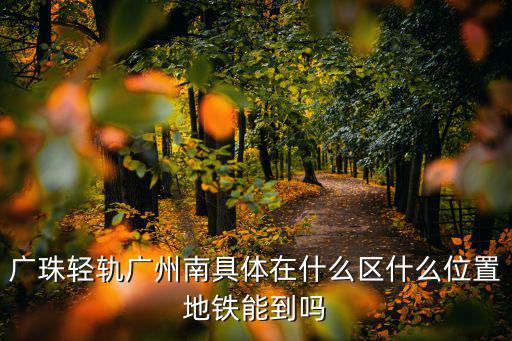 廣珠輕軌，廣珠輕軌廣州南具體在什么區(qū)什么位置地鐵能到嗎