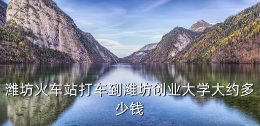 濰坊創(chuàng)業(yè)大學(xué)，濰坊火車站打車到濰坊創(chuàng)業(yè)大學(xué)大約多少錢