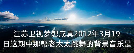 江蘇衛(wèi)視夢想成真2012年3月19日這期中那幫老太太跳舞的背景音樂是