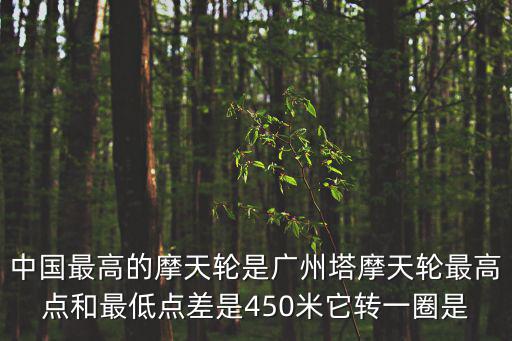 中國最高的摩天輪是廣州塔摩天輪最高點和最低點差是450米它轉一圈是